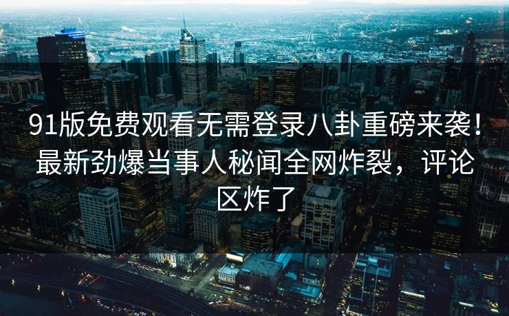91版免费观看无需登录八卦重磅来袭！最新劲爆当事人秘闻全网炸裂，评论区炸了  第1张
