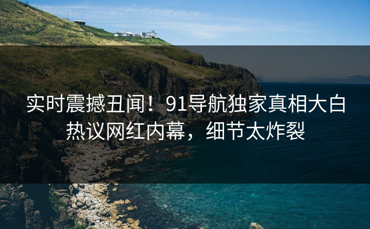 实时震撼丑闻！91导航独家真相大白热议网红内幕，细节太炸裂  第1张