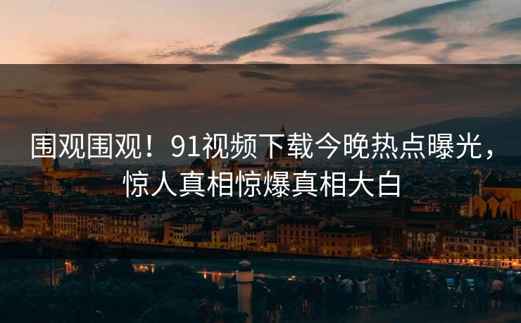 围观围观！91视频下载今晚热点曝光，惊人真相惊爆真相大白  第1张