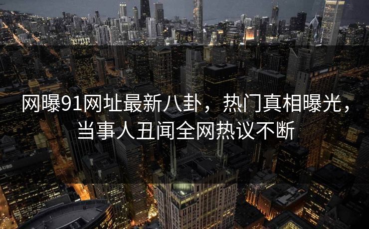 网曝91网址最新八卦，热门真相曝光，当事人丑闻全网热议不断  第1张