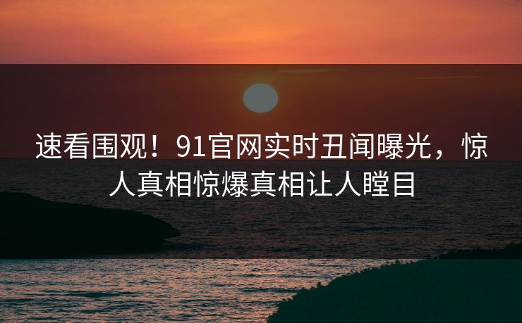 速看围观！91官网实时丑闻曝光，惊人真相惊爆真相让人瞠目
