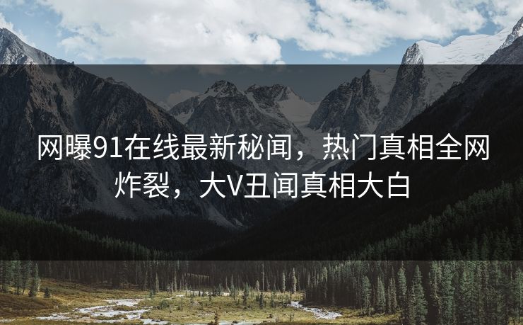 网曝91在线最新秘闻，热门真相全网炸裂，大V丑闻真相大白