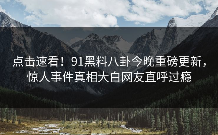 点击速看！91黑料八卦今晚重磅更新，惊人事件真相大白网友直呼过瘾