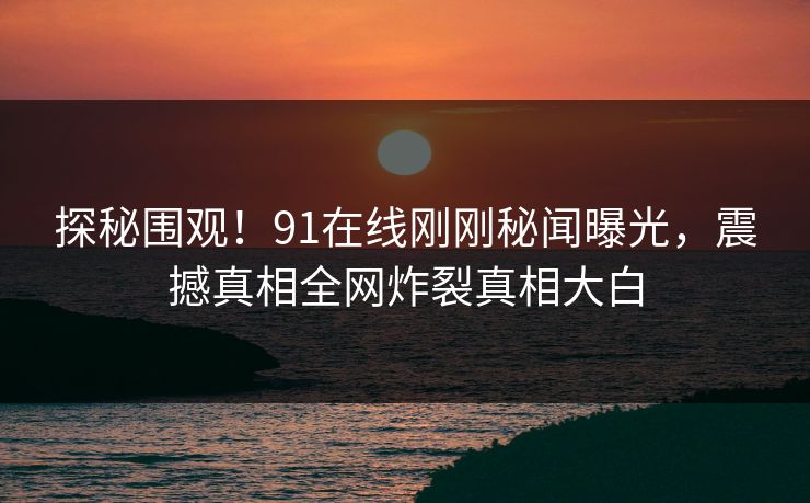 探秘围观！91在线刚刚秘闻曝光，震撼真相全网炸裂真相大白