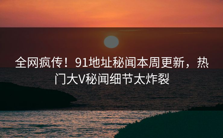 全网疯传！91地址秘闻本周更新，热门大V秘闻细节太炸裂  第1张