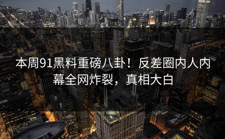 本周91黑料重磅八卦！反差圈内人内幕全网炸裂，真相大白