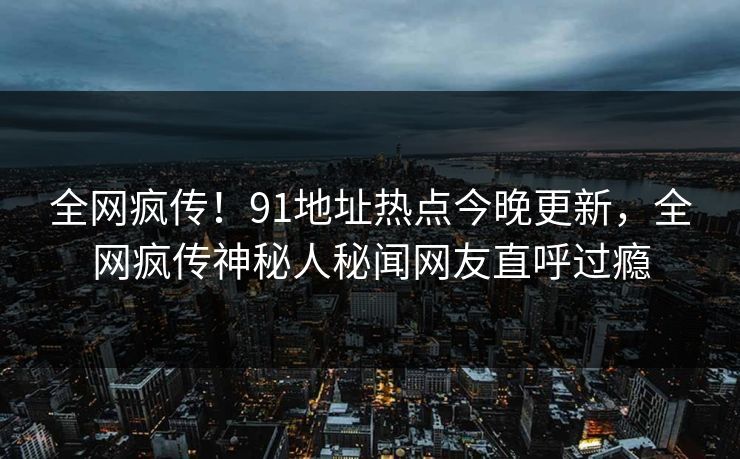全网疯传！91地址热点今晚更新，全网疯传神秘人秘闻网友直呼过瘾