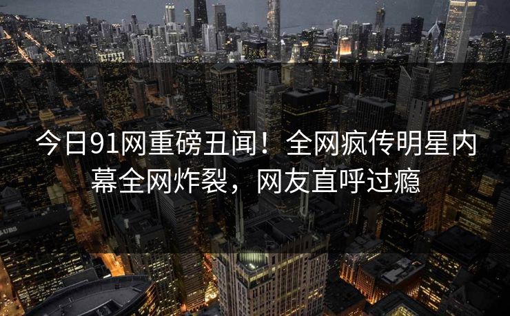 今日91网重磅丑闻！全网疯传明星内幕全网炸裂，网友直呼过瘾