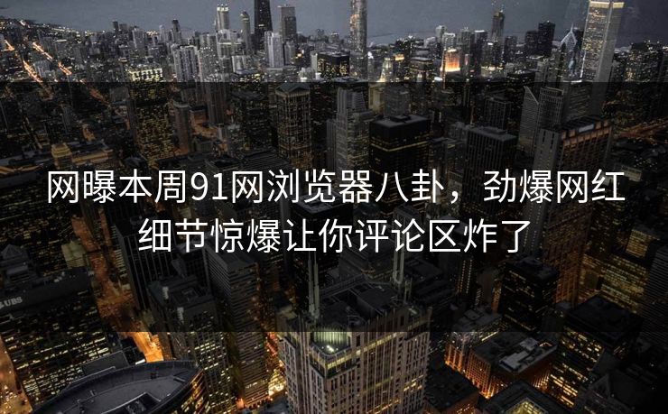 网曝本周91网浏览器八卦，劲爆网红细节惊爆让你评论区炸了  第1张