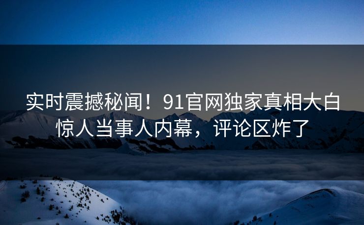 实时震撼秘闻！91官网独家真相大白惊人当事人内幕，评论区炸了  第1张