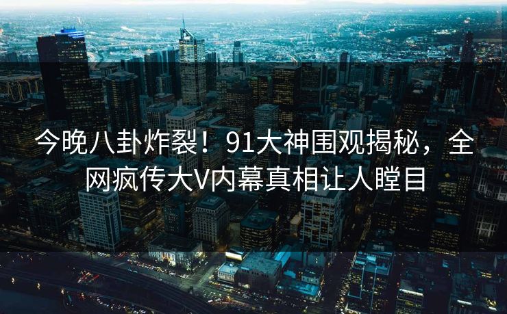 今晚八卦炸裂！91大神围观揭秘，全网疯传大V内幕真相让人瞠目  第1张