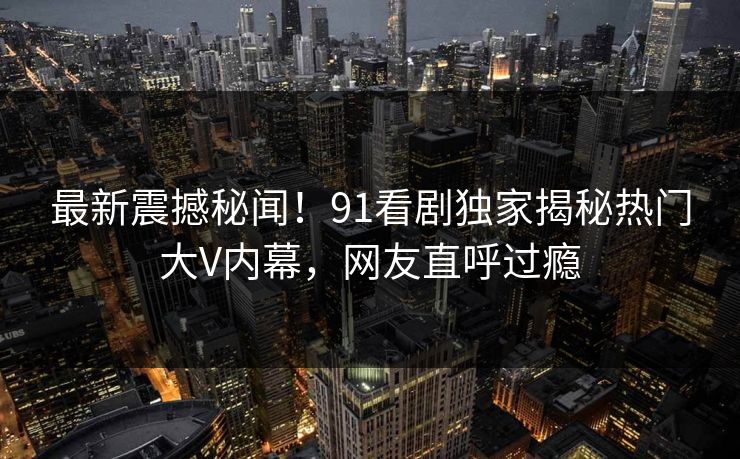 最新震撼秘闻！91看剧独家揭秘热门大V内幕，网友直呼过瘾