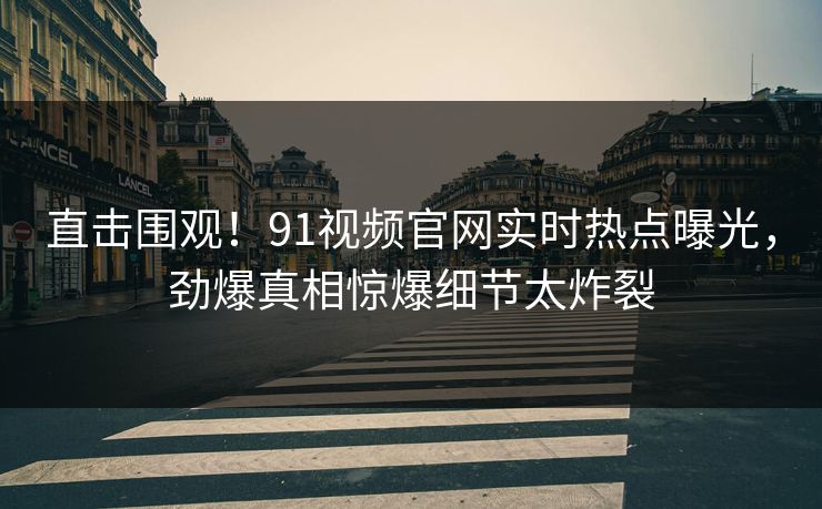 直击围观！91视频官网实时热点曝光，劲爆真相惊爆细节太炸裂  第1张