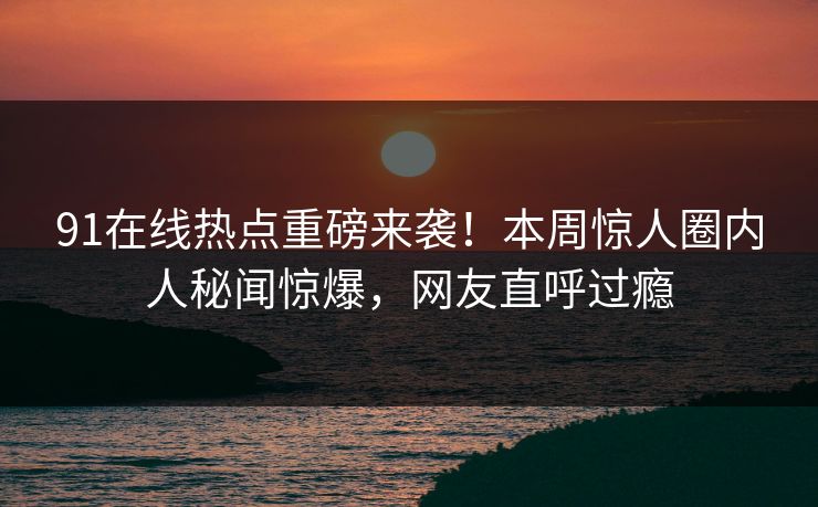 91在线热点重磅来袭！本周惊人圈内人秘闻惊爆，网友直呼过瘾