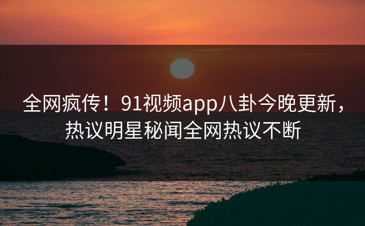 全网疯传！91视频app八卦今晚更新，热议明星秘闻全网热议不断