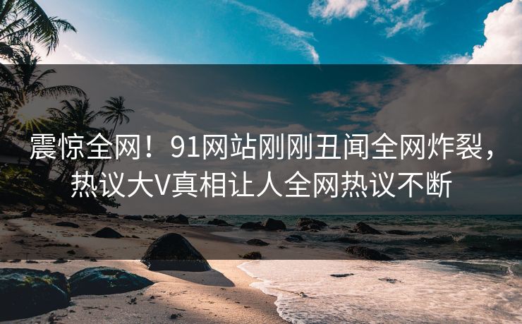 震惊全网！91网站刚刚丑闻全网炸裂，热议大V真相让人全网热议不断