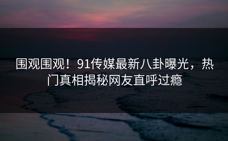 围观围观！91传媒最新八卦曝光，热门真相揭秘网友直呼过瘾