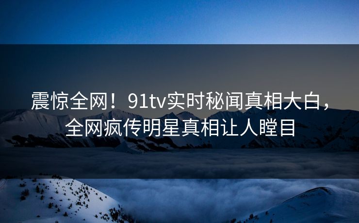 震惊全网！91tv实时秘闻真相大白，全网疯传明星真相让人瞠目