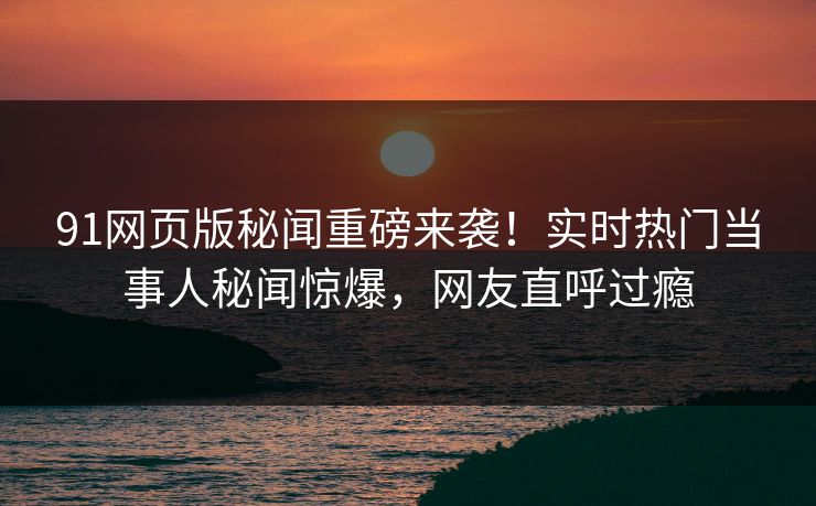 91网页版秘闻重磅来袭！实时热门当事人秘闻惊爆，网友直呼过瘾