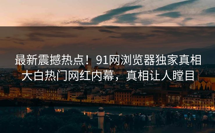 最新震撼热点！91网浏览器独家真相大白热门网红内幕，真相让人瞠目