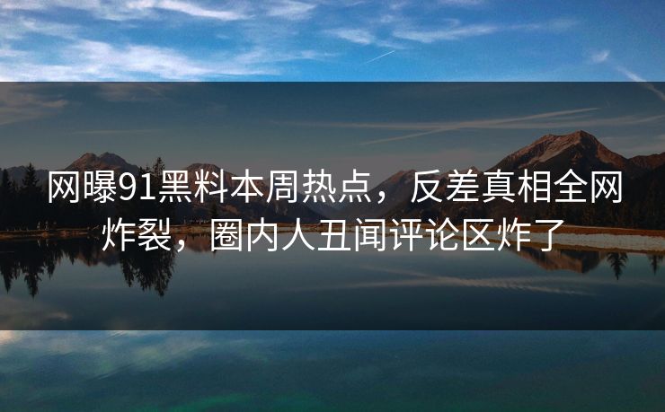 网曝91黑料本周热点，反差真相全网炸裂，圈内人丑闻评论区炸了