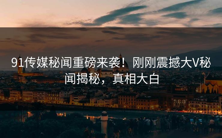 91传媒秘闻重磅来袭！刚刚震撼大V秘闻揭秘，真相大白