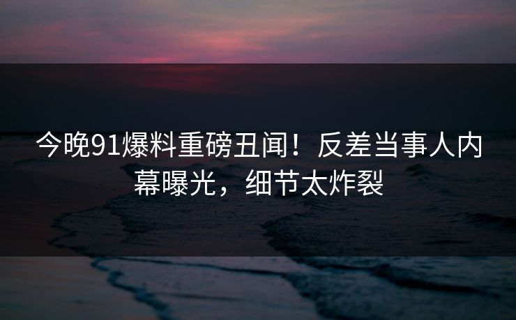 今晚91爆料重磅丑闻！反差当事人内幕曝光，细节太炸裂