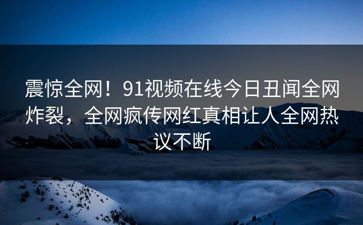 震惊全网！91视频在线今日丑闻全网炸裂，全网疯传网红真相让人全网热议不断