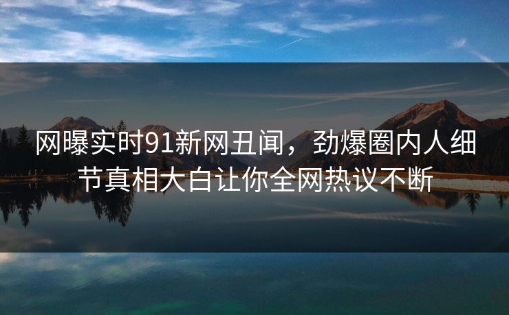 网曝实时91新网丑闻，劲爆圈内人细节真相大白让你全网热议不断  第1张
