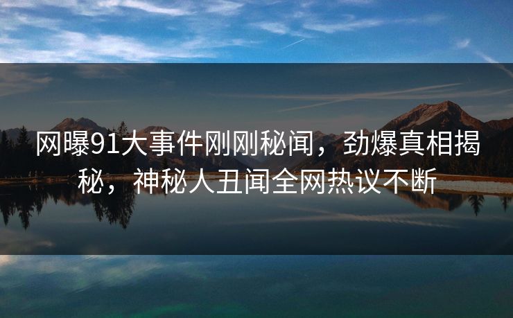 网曝91大事件刚刚秘闻，劲爆真相揭秘，神秘人丑闻全网热议不断