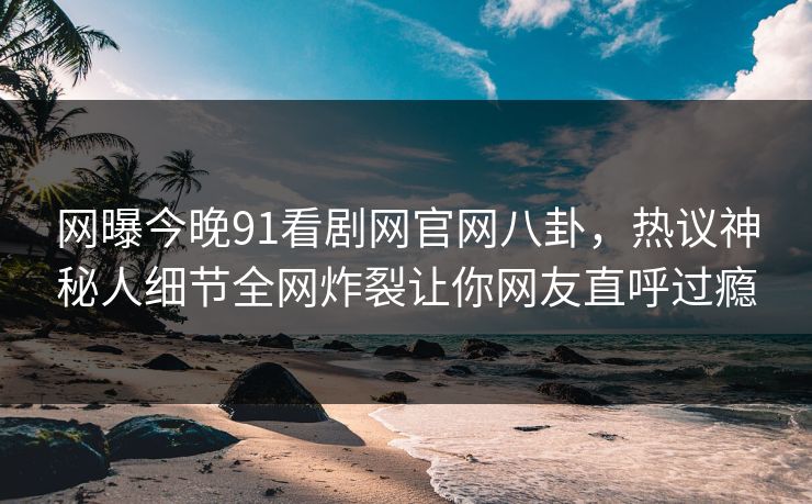 网曝今晚91看剧网官网八卦，热议神秘人细节全网炸裂让你网友直呼过瘾