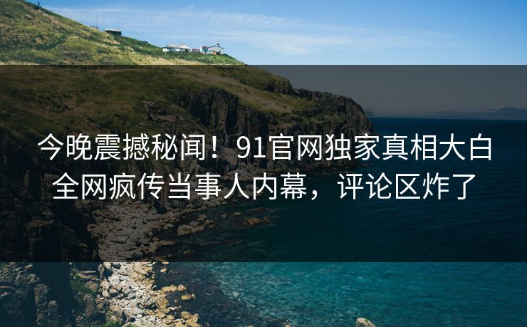 今晚震撼秘闻！91官网独家真相大白全网疯传当事人内幕，评论区炸了  第1张