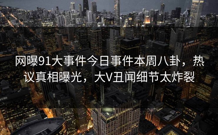 网曝91大事件今日事件本周八卦，热议真相曝光，大V丑闻细节太炸裂  第1张