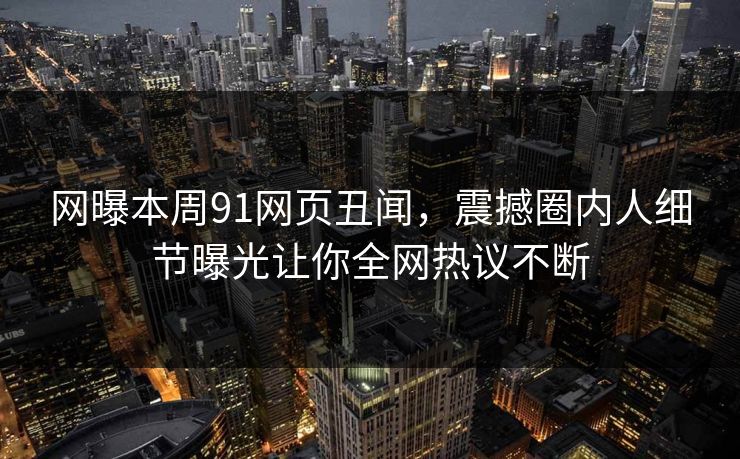 网曝本周91网页丑闻，震撼圈内人细节曝光让你全网热议不断