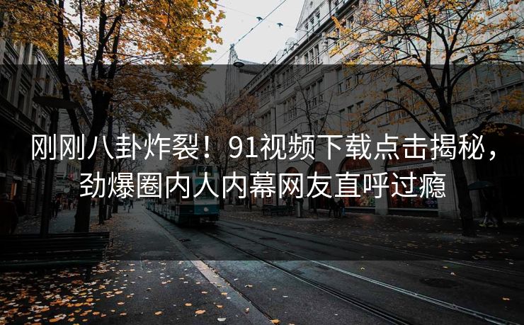 刚刚八卦炸裂！91视频下载点击揭秘，劲爆圈内人内幕网友直呼过瘾  第1张