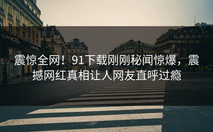 震惊全网！91下载刚刚秘闻惊爆，震撼网红真相让人网友直呼过瘾  第1张