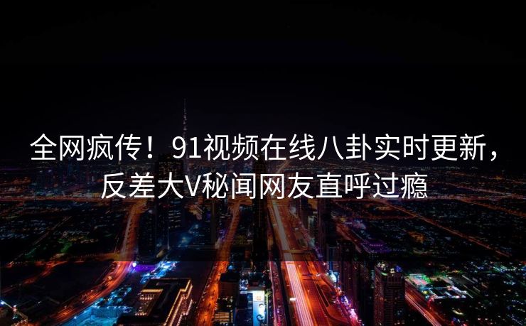 全网疯传！91视频在线八卦实时更新，反差大V秘闻网友直呼过瘾  第1张