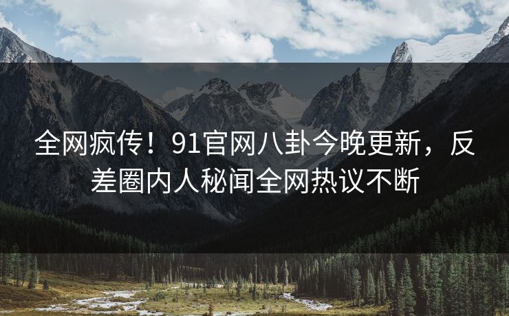 全网疯传！91官网八卦今晚更新，反差圈内人秘闻全网热议不断