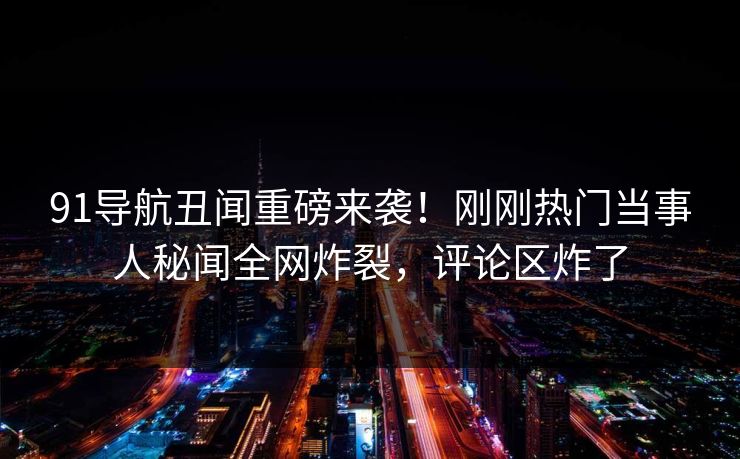 91导航丑闻重磅来袭！刚刚热门当事人秘闻全网炸裂，评论区炸了  第1张