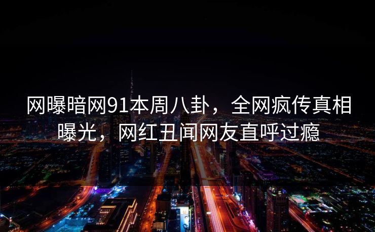 网曝暗网91本周八卦，全网疯传真相曝光，网红丑闻网友直呼过瘾