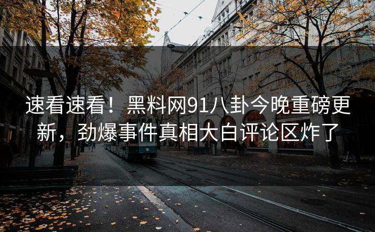 速看速看！黑料网91八卦今晚重磅更新，劲爆事件真相大白评论区炸了