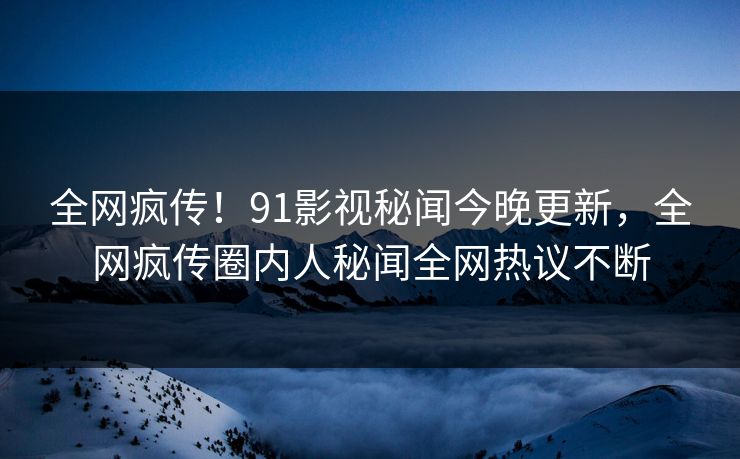 全网疯传！91影视秘闻今晚更新，全网疯传圈内人秘闻全网热议不断