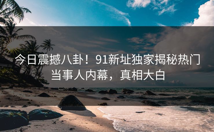 今日震撼八卦！91新址独家揭秘热门当事人内幕，真相大白