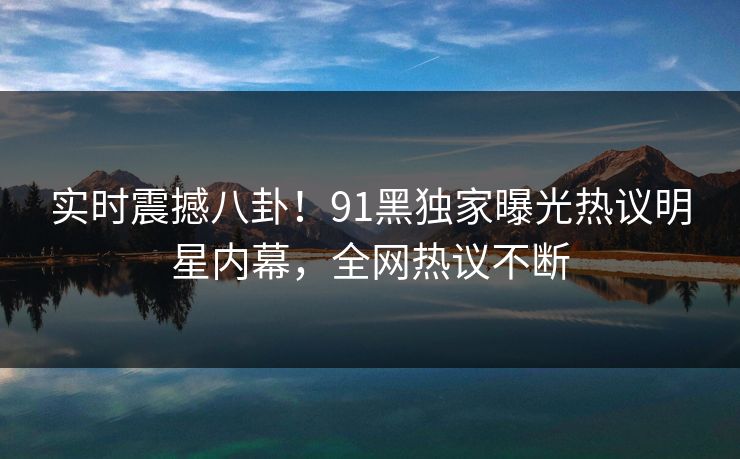 实时震撼八卦！91黑独家曝光热议明星内幕，全网热议不断