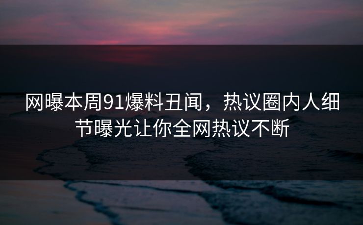 网曝本周91爆料丑闻，热议圈内人细节曝光让你全网热议不断