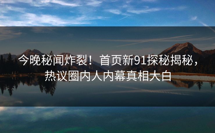 今晚秘闻炸裂！首页新91探秘揭秘，热议圈内人内幕真相大白