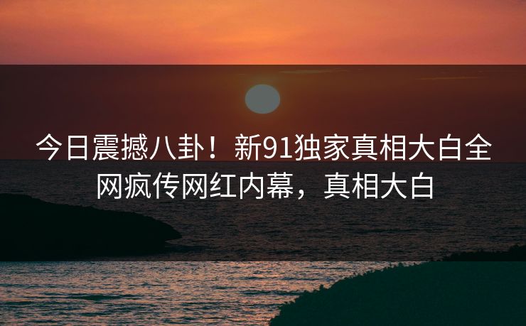 今日震撼八卦！新91独家真相大白全网疯传网红内幕，真相大白