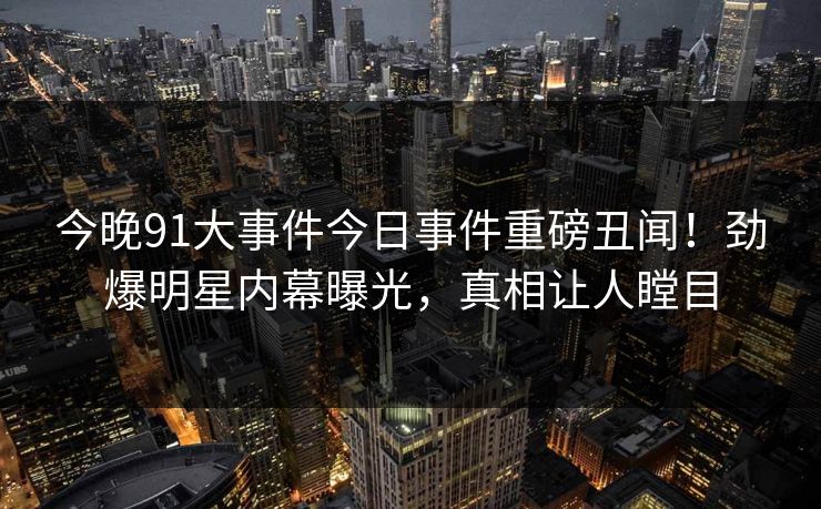 今晚91大事件今日事件重磅丑闻！劲爆明星内幕曝光，真相让人瞠目