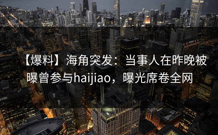 【爆料】海角突发：当事人在昨晚被曝曾参与haijiao，曝光席卷全网  第1张