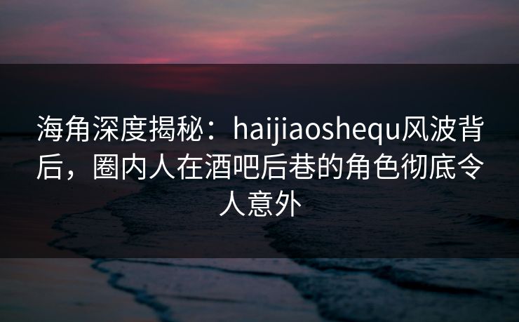 海角深度揭秘：haijiaoshequ风波背后，圈内人在酒吧后巷的角色彻底令人意外